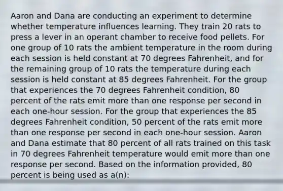 Aaron and Dana are conducting an experiment to determine whether temperature influences learning. They train 20 rats to press a lever in an operant chamber to receive food pellets. For one group of 10 rats the ambient temperature in the room during each session is held constant at 70 degrees Fahrenheit, and for the remaining group of 10 rats the temperature during each session is held constant at 85 degrees Fahrenheit. For the group that experiences the 70 degrees Fahrenheit condition, 80 percent of the rats emit more than one response per second in each one-hour session. For the group that experiences the 85 degrees Fahrenheit condition, 50 percent of the rats emit more than one response per second in each one-hour session. Aaron and Dana estimate that 80 percent of all rats trained on this task in 70 degrees Fahrenheit temperature would emit more than one response per second. Based on the information provided, 80 percent is being used as a(n):