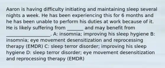 Aaron is having difficulty initiating and maintaining sleep several nights a week. He has been experiencing this for 6 months and he has been unable to perform his duties at work because of it. He is likely suffering from _______ and may benefit from ___________________. A: insomnia; improving his sleep hygiene B: insomnia; eye movement desensitization and reprocessing therapy (EMDR) C: sleep terror disorder; improving his sleep hygiene D: sleep terror disorder; eye movement desensitization and reprocessing therapy (EMDR)