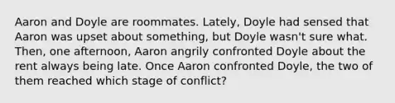 Aaron and Doyle are roommates. Lately, Doyle had sensed that Aaron was upset about something, but Doyle wasn't sure what. Then, one afternoon, Aaron angrily confronted Doyle about the rent always being late. Once Aaron confronted Doyle, the two of them reached which stage of conflict?