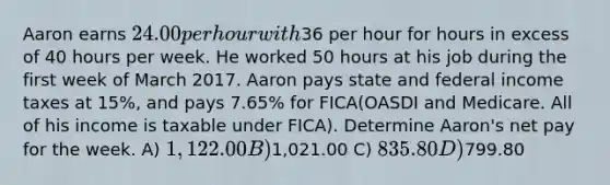 Aaron earns 24.00 per hour with36 per hour for hours in excess of 40 hours per week. He worked 50 hours at his job during the first week of March 2017. Aaron pays state and federal income taxes at 15%, and pays 7.65% for FICA(OASDI and Medicare. All of his income is taxable under FICA). Determine Aaron's net pay for the week. A) 1,122.00 B)1,021.00 C) 835.80 D)799.80