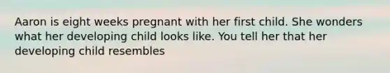 Aaron is eight weeks pregnant with her first child. She wonders what her developing child looks like. You tell her that her developing child resembles