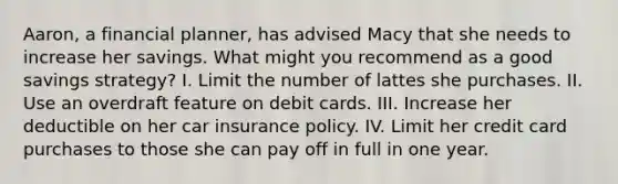 Aaron, a financial planner, has advised Macy that she needs to increase her savings. What might you recommend as a good savings strategy? I. Limit the number of lattes she purchases. II. Use an overdraft feature on debit cards. III. Increase her deductible on her car insurance policy. IV. Limit her credit card purchases to those she can pay off in full in one year.