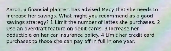 Aaron, a financial planner, has advised Macy that she needs to increase her savings. What might you recommend as a good savings strategy? 1 Limit the number of lattes she purchases. 2 Use an overdraft feature on debit cards. 3 Increase her deductible on her car insurance policy. 4 Limit her credit card purchases to those she can pay off in full in one year.