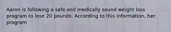 Aaron is following a safe and medically sound weight loss program to lose 20 pounds. According to this information, her program