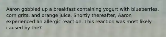 Aaron gobbled up a breakfast containing yogurt with blueberries, corn grits, and orange juice. Shortly thereafter, Aaron experienced an allergic reaction. This reaction was most likely caused by the?