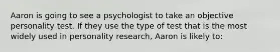 Aaron is going to see a psychologist to take an objective personality test. If they use the type of test that is the most widely used in personality research, Aaron is likely to: