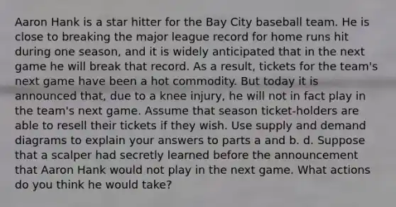 Aaron Hank is a star hitter for the Bay City baseball team. He is close to breaking the major league record for home runs hit during one season, and it is widely anticipated that in the next game he will break that record. As a result, tickets for the team's next game have been a hot commodity. But today it is announced that, due to a knee injury, he will not in fact play in the team's next game. Assume that season ticket-holders are able to resell their tickets if they wish. Use supply and demand diagrams to explain your answers to parts a and b. d. Suppose that a scalper had secretly learned before the announcement that Aaron Hank would not play in the next game. What actions do you think he would take?