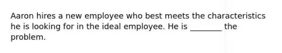 Aaron hires a new employee who best meets the characteristics he is looking for in the ideal employee. He is ________ the problem.