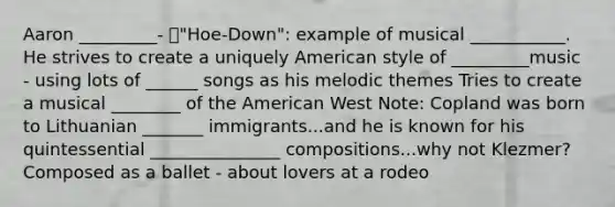 Aaron _________- "Hoe-Down": example of musical ___________. He strives to create a uniquely American style of _________music - using lots of ______ songs as his melodic themes Tries to create a musical ________ of the American West Note: Copland was born to Lithuanian _______ immigrants...and he is known for his quintessential _______________ compositions...why not Klezmer? Composed as a ballet - about lovers at a rodeo