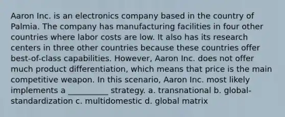 Aaron Inc. is an electronics company based in the country of Palmia. The company has manufacturing facilities in four other countries where labor costs are low. It also has its research centers in three other countries because these countries offer best-of-class capabilities. However, Aaron Inc. does not offer much product differentiation, which means that price is the main competitive weapon. In this scenario, Aaron Inc. most likely implements a __________ strategy. a. transnational b. global-standardization c. multidomestic d. global matrix