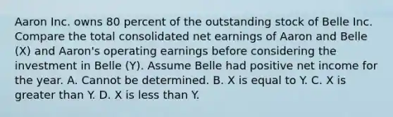 Aaron Inc. owns 80 percent of the outstanding stock of Belle Inc. Compare the total consolidated net earnings of Aaron and Belle (X) and Aaron's operating earnings before considering the investment in Belle (Y). Assume Belle had positive net income for the year. A. Cannot be determined. B. X is equal to Y. C. X is greater than Y. D. X is less than Y.