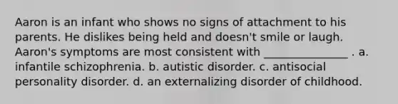 Aaron is an infant who shows no signs of attachment to his parents. He dislikes being held and doesn't smile or laugh. Aaron's symptoms are most consistent with _______________ . a. infantile schizophrenia. b. autistic disorder. c. antisocial personality disorder. d. an externalizing disorder of childhood.