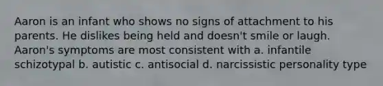 Aaron is an infant who shows no signs of attachment to his parents. He dislikes being held and doesn't smile or laugh. Aaron's symptoms are most consistent with a. infantile schizotypal b. autistic c. antisocial d. narcissistic personality type