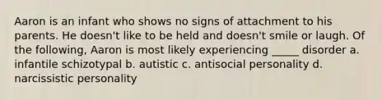 Aaron is an infant who shows no signs of attachment to his parents. He doesn't like to be held and doesn't smile or laugh. Of the following, Aaron is most likely experiencing _____ disorder a. infantile schizotypal b. autistic c. antisocial personality d. narcissistic personality