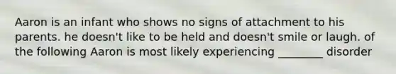 Aaron is an infant who shows no signs of attachment to his parents. he doesn't like to be held and doesn't smile or laugh. of the following Aaron is most likely experiencing ________ disorder