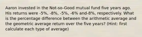 Aaron invested in the Not-so-Good mutual fund five years ago. His returns were -5%, -8%, -5%, -6% and-8%, respectively. What is the percentage difference between the arithmetic average and the geometric average return over the five years? (Hint: first calculate each type of average)