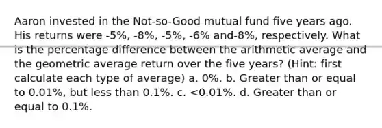 Aaron invested in the Not-so-Good mutual fund five years ago. His returns were -5%, -8%, -5%, -6% and-8%, respectively. What is the percentage difference between the arithmetic average and the geometric average return over the five years? (Hint: first calculate each type of average) a. 0%. b. Greater than or equal to 0.01%, but less than 0.1%. c. <0.01%. d. Greater than or equal to 0.1%.