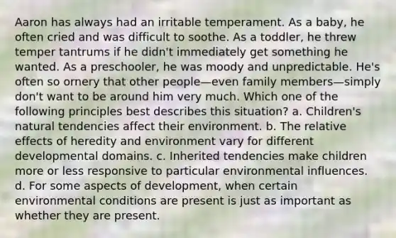 Aaron has always had an irritable temperament. As a baby, he often cried and was difficult to soothe. As a toddler, he threw temper tantrums if he didn't immediately get something he wanted. As a preschooler, he was moody and unpredictable. He's often so ornery that other people—even family members—simply don't want to be around him very much. Which one of the following principles best describes this situation? a. Children's natural tendencies affect their environment. b. The relative effects of heredity and environment vary for different developmental domains. c. Inherited tendencies make children more or less responsive to particular environmental influences. d. For some aspects of development, when certain environmental conditions are present is just as important as whether they are present.