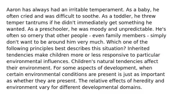 Aaron has always had an irritable temperament. As a baby, he often cried and was difficult to soothe. As a toddler, he threw temper tantrums if he didn't immediately get something he wanted. As a preschooler, he was moody and unpredictable. He's often so ornery that other people - even family members - simply don't want to be around him very much. Which one of the following principles best describes this situation? Inherited tendencies make children more or less responsive to particular environmental influences. Children's natural tendencies affect their environment. For some aspects of development, when certain environmental conditions are present is just as important as whether they are present. The relative effects of heredity and environment vary for different developmental domains.