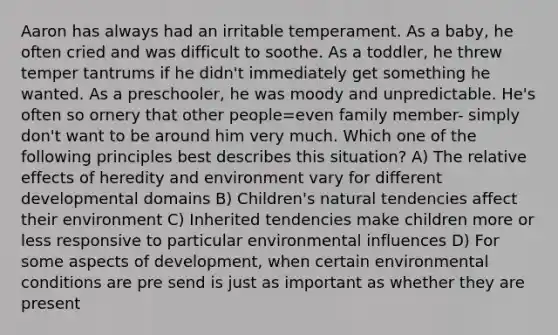 Aaron has always had an irritable temperament. As a baby, he often cried and was difficult to soothe. As a toddler, he threw temper tantrums if he didn't immediately get something he wanted. As a preschooler, he was moody and unpredictable. He's often so ornery that other people=even family member- simply don't want to be around him very much. Which one of the following principles best describes this situation? A) The relative effects of heredity and environment vary for different developmental domains B) Children's natural tendencies affect their environment C) Inherited tendencies make children more or less responsive to particular environmental influences D) For some aspects of development, when certain environmental conditions are pre send is just as important as whether they are present