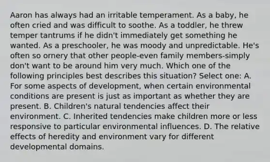 Aaron has always had an irritable temperament. As a baby, he often cried and was difficult to soothe. As a toddler, he threw temper tantrums if he didn't immediately get something he wanted. As a preschooler, he was moody and unpredictable. He's often so ornery that other people-even family members-simply don't want to be around him very much. Which one of the following principles best describes this situation? Select one: A. For some aspects of development, when certain environmental conditions are present is just as important as whether they are present. B. Children's natural tendencies affect their environment. C. Inherited tendencies make children more or less responsive to particular environmental influences. D. The relative effects of heredity and environment vary for different developmental domains.