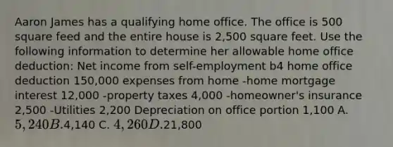 Aaron James has a qualifying home office. The office is 500 square feed and the entire house is 2,500 square feet. Use the following information to determine her allowable home office deduction: Net income from self-employment b4 home office deduction 150,000 expenses from home -home mortgage interest 12,000 -property taxes 4,000 -homeowner's insurance 2,500 -Utilities 2,200 Depreciation on office portion 1,100 A. 5,240 B.4,140 C. 4,260 D.21,800