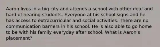 Aaron lives in a big city and attends a school with other deaf and hard of hearing students. Everyone at his school signs and he has access to extracurricular and social activities. There are no communication barriers in his school. He is also able to go home to be with his family everyday after school. What is Aaron's placement?