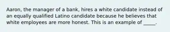 Aaron, the manager of a bank, hires a white candidate instead of an equally qualified Latino candidate because he believes that white employees are more honest. This is an example of _____.