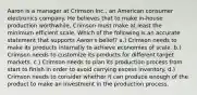 Aaron is a manager at Crimson Inc., an American consumer electronics company. He believes that to make in-house production worthwhile, Crimson must make at least the minimum efficient scale. Which of the following is an accurate statement that supports Aaron's belief? a.) Crimson needs to make its products internally to achieve economies of scale. b.) Crimson needs to customize its products for different target markets. c.) Crimson needs to plan its production process from start to finish in order to avoid carrying excess inventory. d.) Crimson needs to consider whether it can produce enough of the product to make an investment in the production process.