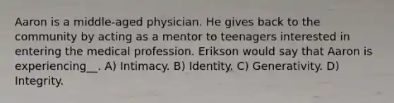 Aaron is a middle-aged physician. He gives back to the community by acting as a mentor to teenagers interested in entering the medical profession. Erikson would say that Aaron is experiencing__. A) Intimacy. B) Identity. C) Generativity. D) Integrity.