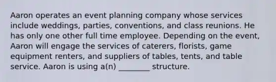 Aaron operates an event planning company whose services include weddings, parties, conventions, and class reunions. He has only one other full time employee. Depending on the event, Aaron will engage the services of caterers, florists, game equipment renters, and suppliers of tables, tents, and table service. Aaron is using a(n) ________ structure.
