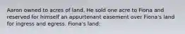 Aaron owned to acres of land. He sold one acre to Fiona and reserved for himself an appurtenant easement over Fiona's land for ingress and egress. Fiona's land: