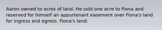 Aaron owned to acres of land. He sold one acre to Fiona and reserved for himself an appurtenant easement over Fiona's land for ingress and egress. Fiona's land: