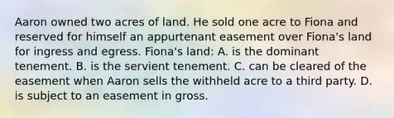 Aaron owned two acres of land. He sold one acre to Fiona and reserved for himself an appurtenant easement over Fiona's land for ingress and egress. Fiona's land: A. is the dominant tenement. B. is the servient tenement. C. can be cleared of the easement when Aaron sells the withheld acre to a third party. D. is subject to an easement in gross.