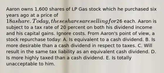 Aaron owns 1,600 shares of LP Gas stock which he purchased six years ago at a price of 18 a share. Today, these shares are selling for26 each. Aaron is subject to a tax rate of 20 percent on both his dividend income and his capital gains. Ignore costs. From Aaron's point of view, a stock repurchase today: A. Is equivalent to a cash dividend. B. Is more desirable than a cash dividend in respect to taxes. C. Will result in the same tax liability as an equivalent cash dividend. D. Is more highly taxed than a cash dividend. E. Is totally unacceptable to him.