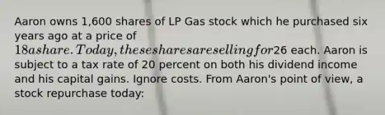 Aaron owns 1,600 shares of LP Gas stock which he purchased six years ago at a price of 18 a share. Today, these shares are selling for26 each. Aaron is subject to a tax rate of 20 percent on both his dividend income and his capital gains. Ignore costs. From Aaron's point of view, a stock repurchase today: