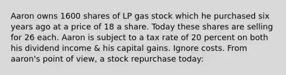 Aaron owns 1600 shares of LP gas stock which he purchased six years ago at a price of 18 a share. Today these shares are selling for 26 each. Aaron is subject to a tax rate of 20 percent on both his dividend income & his capital gains. Ignore costs. From aaron's point of view, a stock repurchase today: