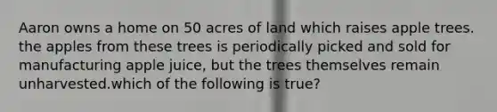 Aaron owns a home on 50 acres of land which raises apple trees. the apples from these trees is periodically picked and sold for manufacturing apple juice, but the trees themselves remain unharvested.which of the following is true?