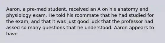 Aaron, a pre-med student, received an A on his anatomy and physiology exam. He told his roommate that he had studied for the exam, and that it was just good luck that the professor had asked so many questions that he understood. Aaron appears to have