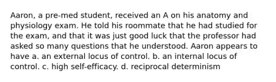 Aaron, a pre-med student, received an A on his anatomy and physiology exam. He told his roommate that he had studied for the exam, and that it was just good luck that the professor had asked so many questions that he understood. Aaron appears to have a. an external locus of control. b. an internal locus of control. c. high self-efficacy. d. reciprocal determinism