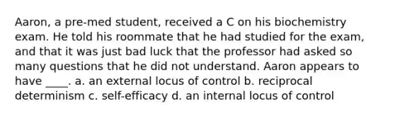 Aaron, a pre-med student, received a C on his biochemistry exam. He told his roommate that he had studied for the exam, and that it was just bad luck that the professor had asked so many questions that he did not understand. Aaron appears to have ____. a. an external locus of control b. reciprocal determinism c. self-efficacy d. an internal locus of control