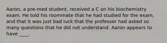 Aaron, a pre-med student, received a C on his biochemistry exam. He told his roommate that he had studied for the exam, and that it was just bad luck that the professor had asked so many questions that he did not understand. Aaron appears to have ____.