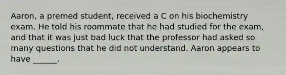 Aaron, a premed student, received a C on his biochemistry exam. He told his roommate that he had studied for the exam, and that it was just bad luck that the professor had asked so many questions that he did not understand. Aaron appears to have ______.