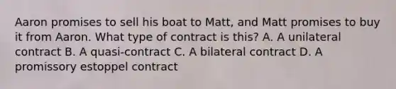 Aaron promises to sell his boat to Matt, and Matt promises to buy it from Aaron. What type of contract is this? A. A unilateral contract B. A quasi-contract C. A bilateral contract D. A promissory estoppel contract