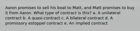 Aaron promises to sell his boat to Matt, and Matt promises to buy it from Aaron. What type of contract is this? a. A unilateral contract b. A quasi-contract c. A bilateral contract d. A promissory estoppel contract e. An implied contract