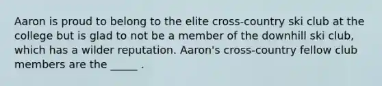 Aaron is proud to belong to the elite cross-country ski club at the college but is glad to not be a member of the downhill ski club, which has a wilder reputation. Aaron's cross-country fellow club members are the _____ .