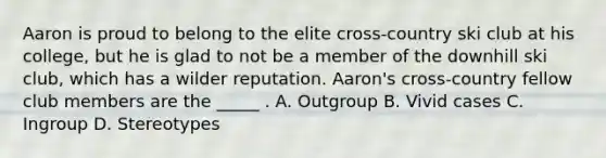 Aaron is proud to belong to the elite cross-country ski club at his college, but he is glad to not be a member of the downhill ski club, which has a wilder reputation. Aaron's cross-country fellow club members are the _____ . A. Outgroup B. Vivid cases C. Ingroup D. Stereotypes