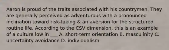 Aaron is proud of the traits associated with his countrymen. They are generally perceived as adventurous with a pronounced inclination toward risk-taking & an aversion for the structured routine life. According to the CSV dimension, this is an example of a culture low in ___ A. short-term orientation B. masculinity C. uncertainty avoidance D. individualism