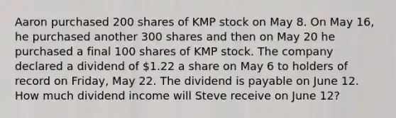 Aaron purchased 200 shares of KMP stock on May 8. On May 16, he purchased another 300 shares and then on May 20 he purchased a final 100 shares of KMP stock. The company declared a dividend of 1.22 a share on May 6 to holders of record on Friday, May 22. The dividend is payable on June 12. How much dividend income will Steve receive on June 12?