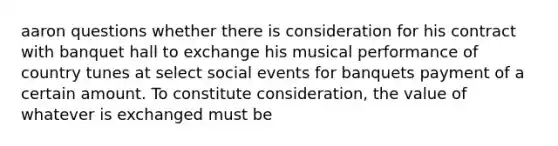 aaron questions whether there is consideration for his contract with banquet hall to exchange his musical performance of country tunes at select social events for banquets payment of a certain amount. To constitute consideration, the value of whatever is exchanged must be